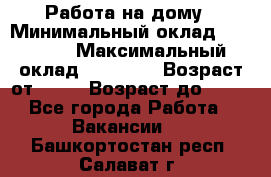 Работа на дому › Минимальный оклад ­ 15 000 › Максимальный оклад ­ 45 000 › Возраст от ­ 18 › Возраст до ­ 50 - Все города Работа » Вакансии   . Башкортостан респ.,Салават г.